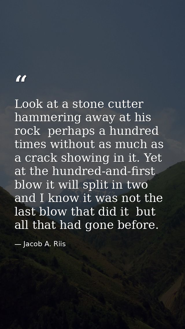 Look at a stone cutter hammering away at his rock  perhaps a hundred times without as much as a crack showing in it. Yet — Jacob A. Riis