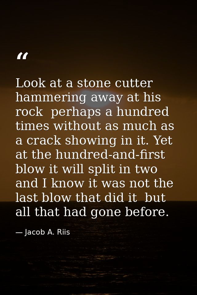 Look at a stone cutter hammering away at his rock  perhaps a hundred times without as much as a crack showing in it. Yet — Jacob A. Riis