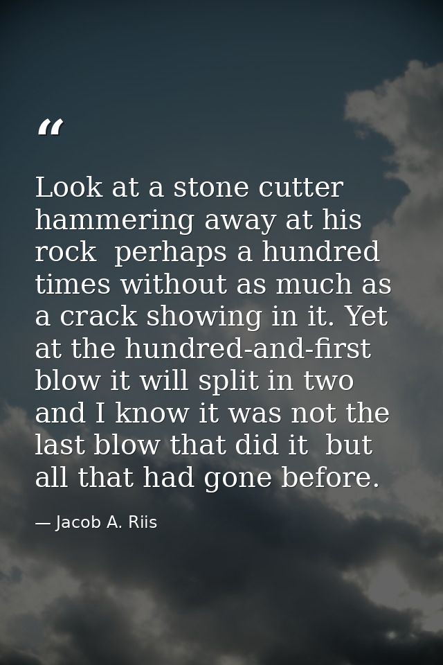 Look at a stone cutter hammering away at his rock  perhaps a hundred times without as much as a crack showing in it. Yet — Jacob A. Riis