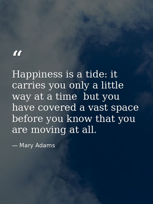 Happiness is a tide: it carries you only a little way at a time  but you have covered a vast space before you know that  — Mary Adams