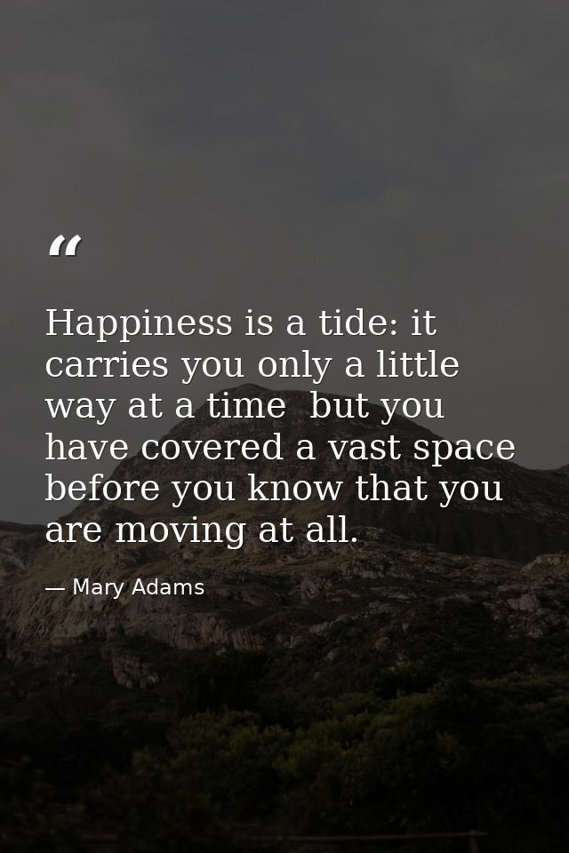 Happiness is a tide: it carries you only a little way at a time  but you have covered a vast space before you know that  — Mary Adams