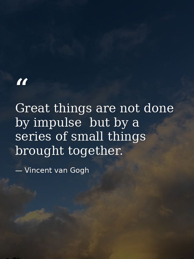 Great things are not done by impulse  but by a series of small things brought together. — Vincent van Gogh