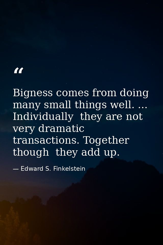 Bigness comes from doing many small things well. ... Individually  they are not very dramatic transactions. Together  th — Edward S. Finkelstein