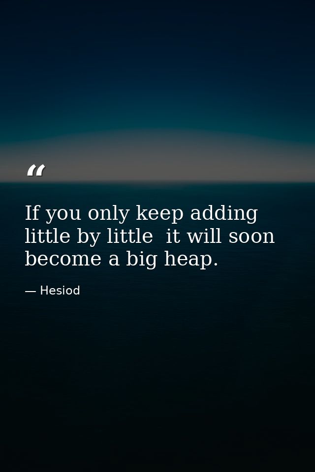 If you only keep adding little by little  it will soon become a big heap. — Hesiod