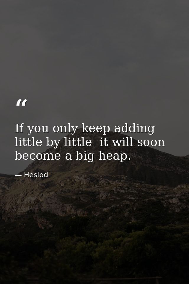 If you only keep adding little by little  it will soon become a big heap. — Hesiod