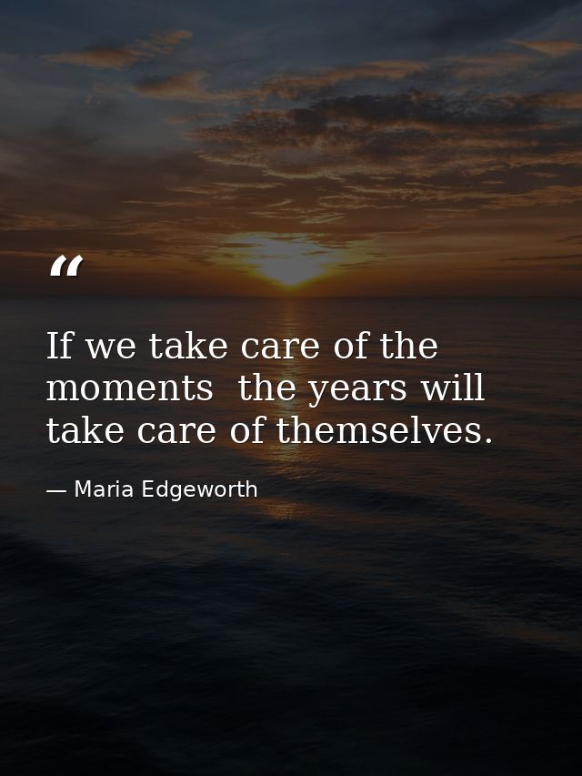 If we take care of the moments  the years will take care of themselves. — Maria Edgeworth