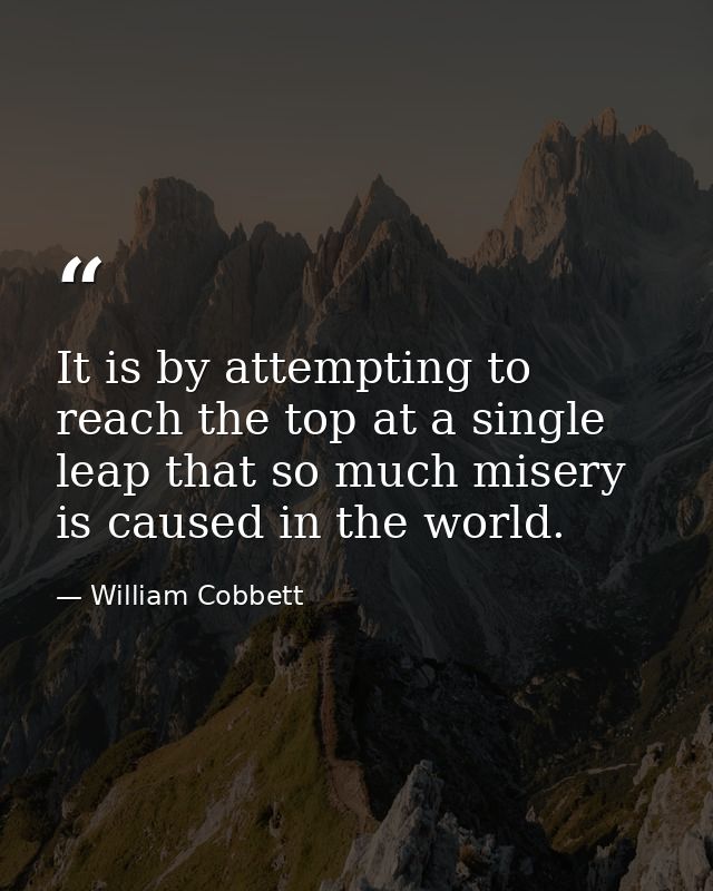 It is by attempting to reach the top at a single leap that so much misery is caused in the world. — William Cobbett