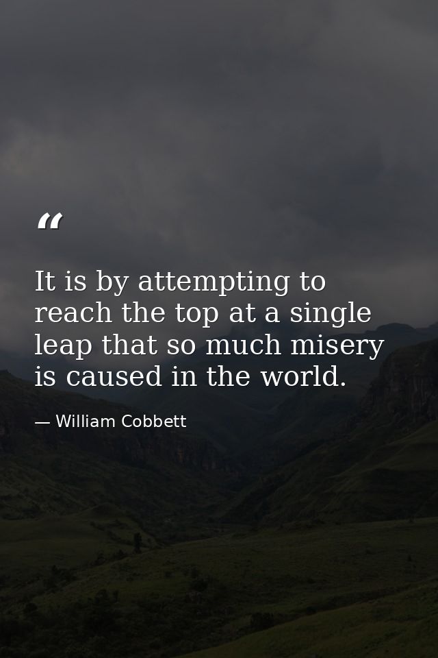 It is by attempting to reach the top at a single leap that so much misery is caused in the world. — William Cobbett