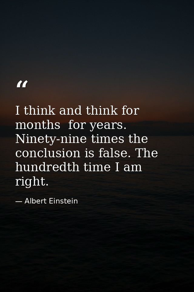 I think and think for months  for years. Ninety-nine times the conclusion is false. The hundredth time I am right. — Albert Einstein