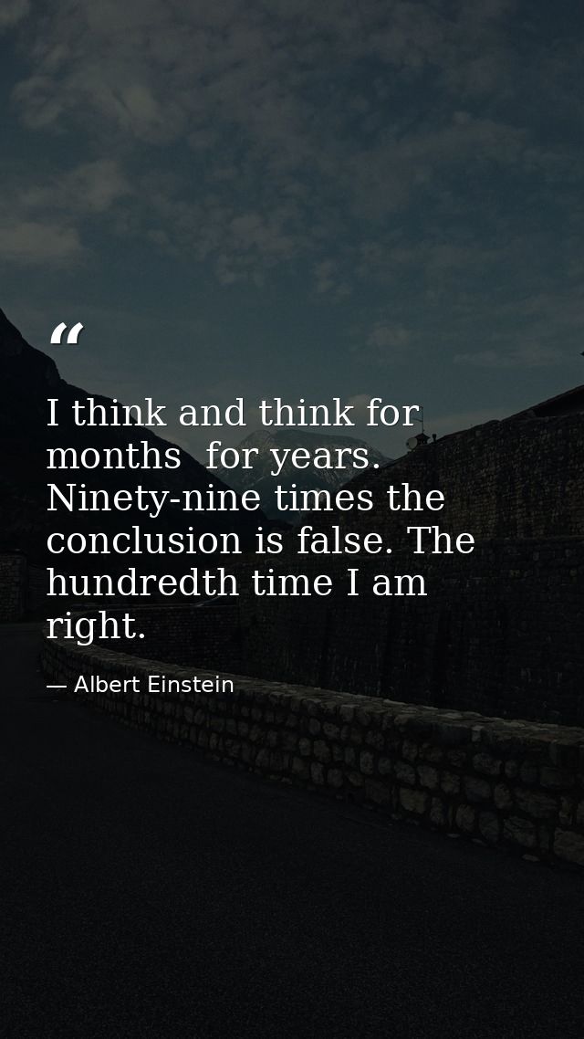 I think and think for months  for years. Ninety-nine times the conclusion is false. The hundredth time I am right. — Albert Einstein