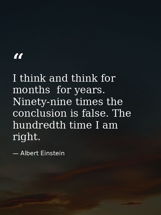 I think and think for months  for years. Ninety-nine times the conclusion is false. The hundredth time I am right. — Albert Einstein