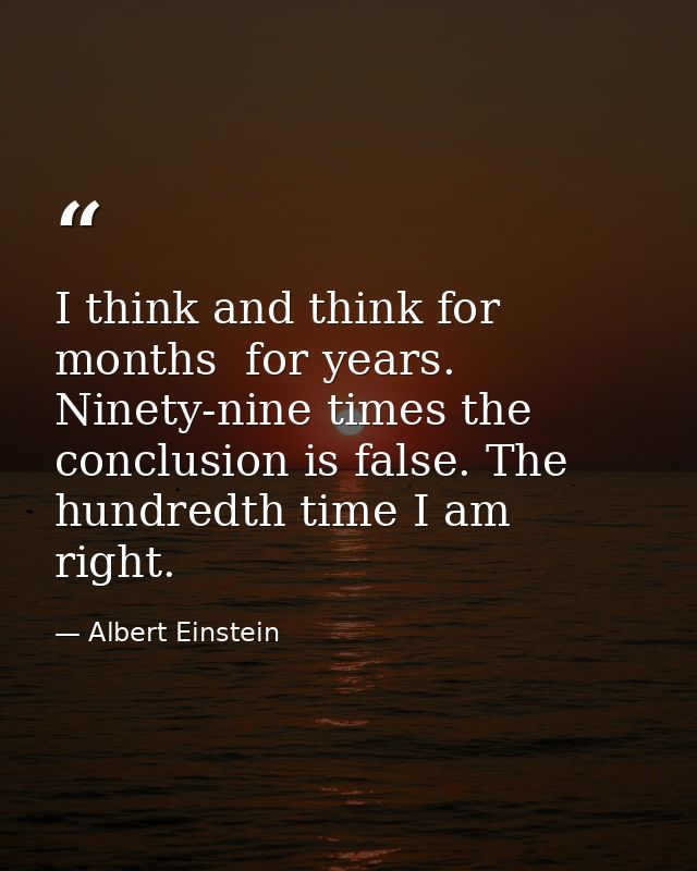 I think and think for months  for years. Ninety-nine times the conclusion is false. The hundredth time I am right. — Albert Einstein
