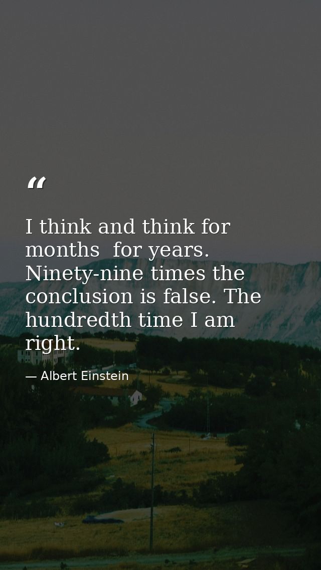 I think and think for months  for years. Ninety-nine times the conclusion is false. The hundredth time I am right. — Albert Einstein