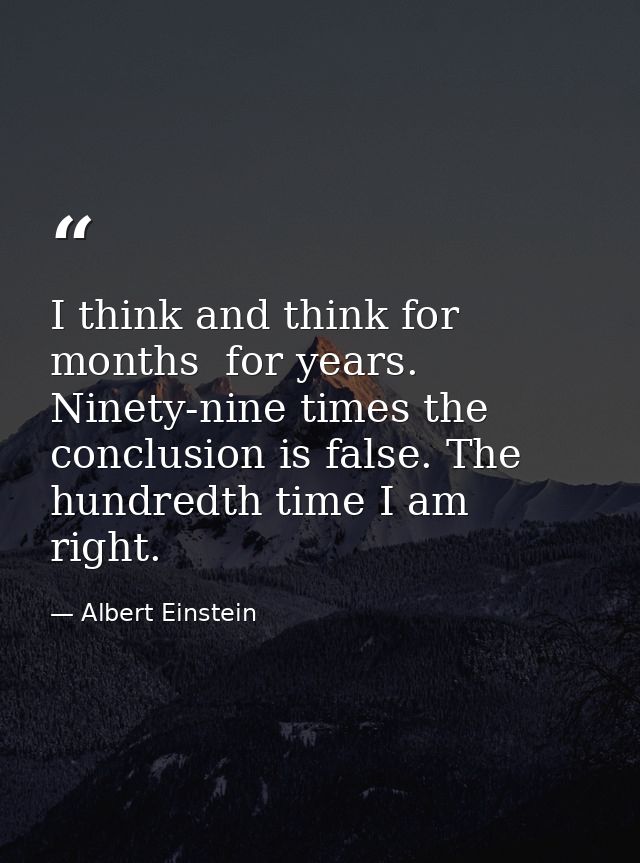 I think and think for months  for years. Ninety-nine times the conclusion is false. The hundredth time I am right. — Albert Einstein