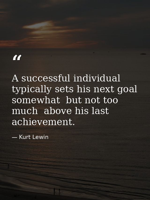 A successful individual typically sets his next goal somewhat  but not too much  above his last achievement. — Kurt Lewin