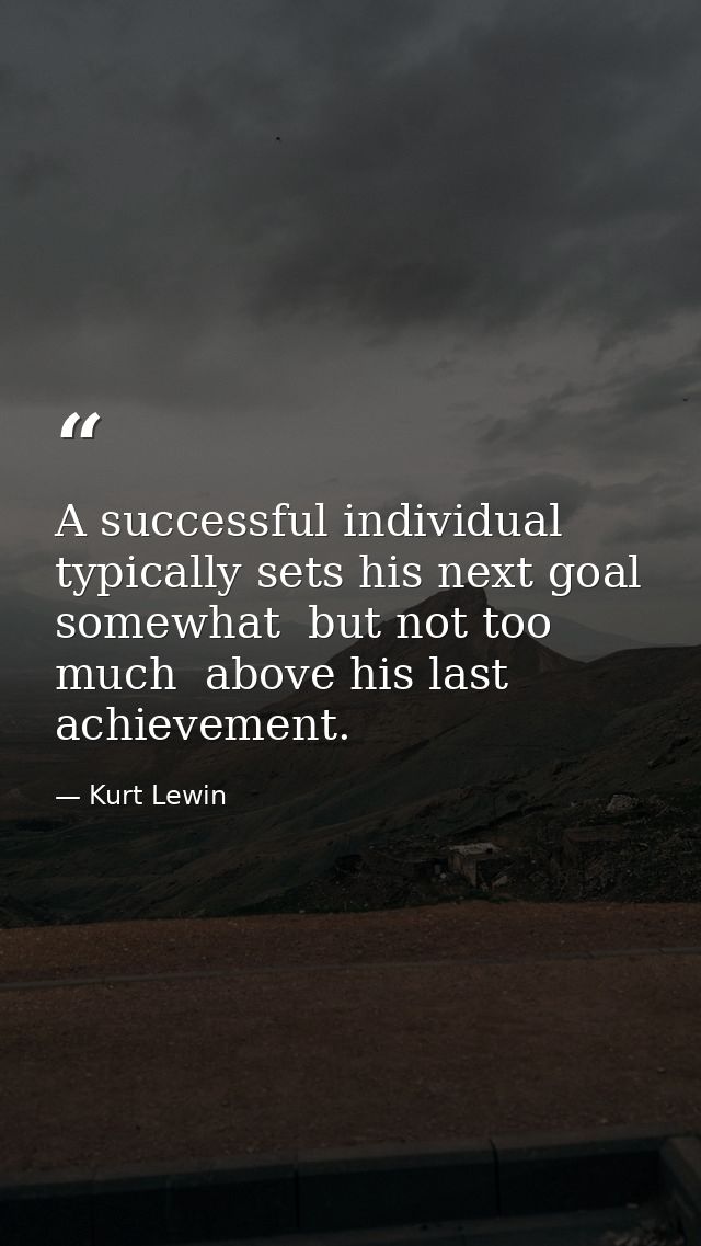 A successful individual typically sets his next goal somewhat  but not too much  above his last achievement. — Kurt Lewin