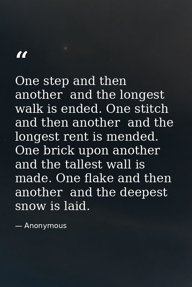 One step and then another  and the longest walk is ended. One stitch and then another  and the longest rent is mended. O — Anonymous