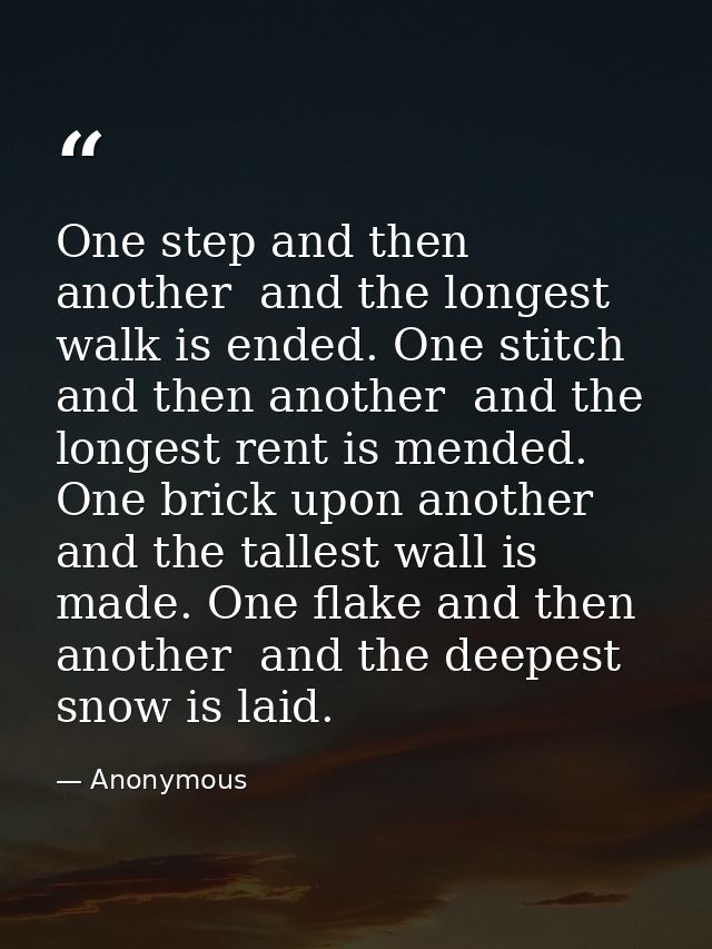 One step and then another  and the longest walk is ended. One stitch and then another  and the longest rent is mended. O — Anonymous