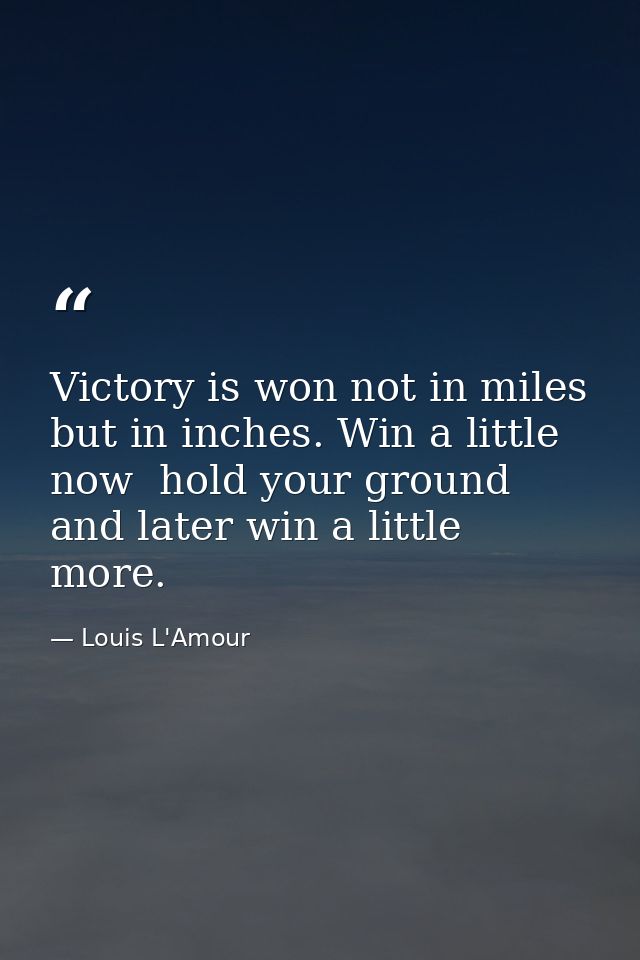 Victory is won not in miles  but in inches. Win a little now  hold your ground  and later win a little more. — Louis L'Amour