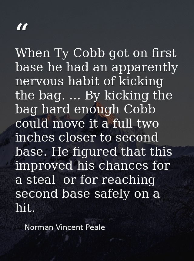 When Ty Cobb got on first base he had an apparently nervous habit of kicking the bag. ... By kicking the bag hard enough — Norman Vincent Peale