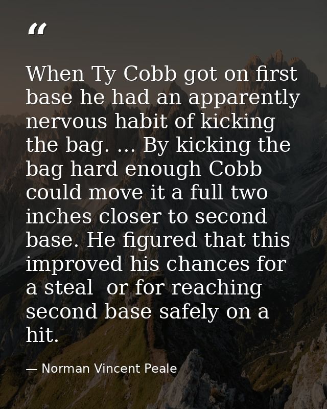 When Ty Cobb got on first base he had an apparently nervous habit of kicking the bag. ... By kicking the bag hard enough — Norman Vincent Peale