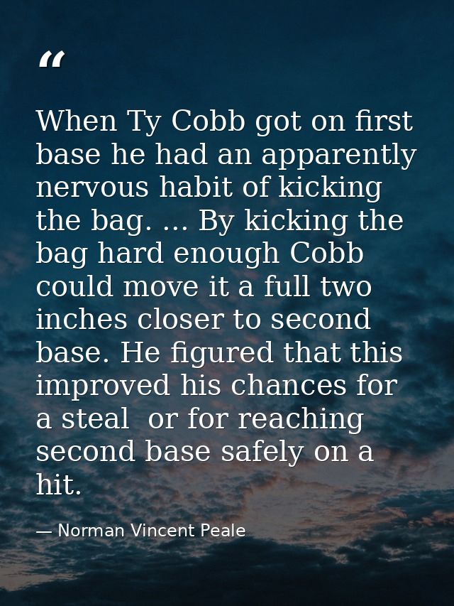 When Ty Cobb got on first base he had an apparently nervous habit of kicking the bag. ... By kicking the bag hard enough — Norman Vincent Peale