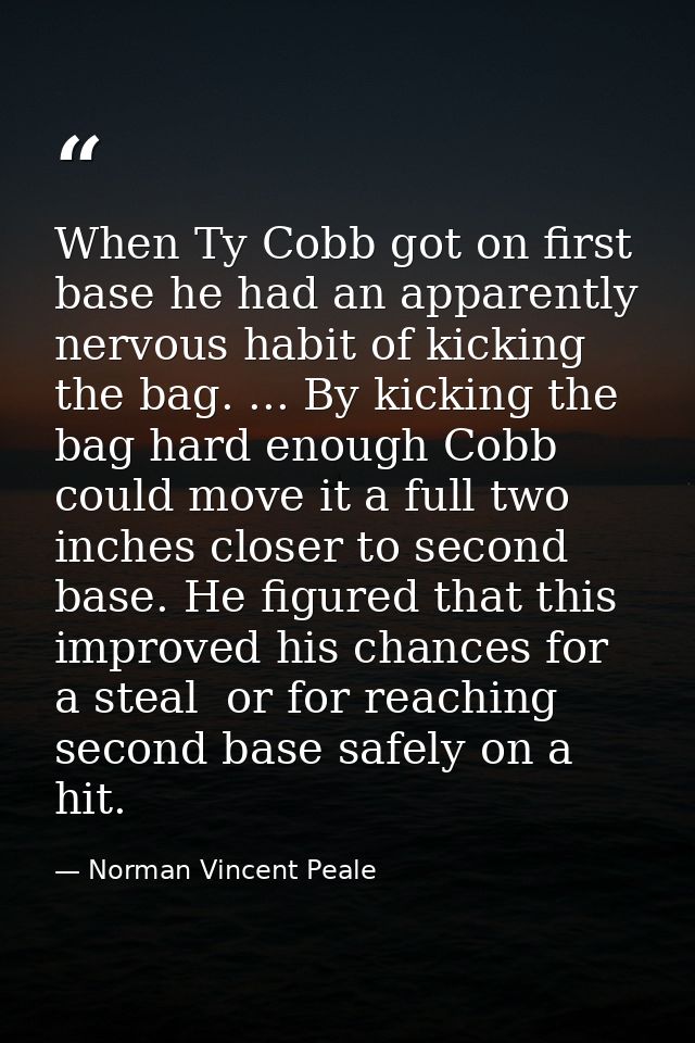When Ty Cobb got on first base he had an apparently nervous habit of kicking the bag. ... By kicking the bag hard enough — Norman Vincent Peale