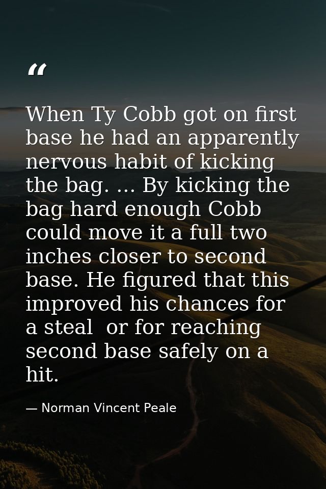 When Ty Cobb got on first base he had an apparently nervous habit of kicking the bag. ... By kicking the bag hard enough — Norman Vincent Peale