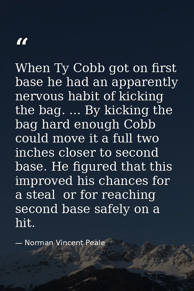 When Ty Cobb got on first base he had an apparently nervous habit of kicking the bag. ... By kicking the bag hard enough — Norman Vincent Peale