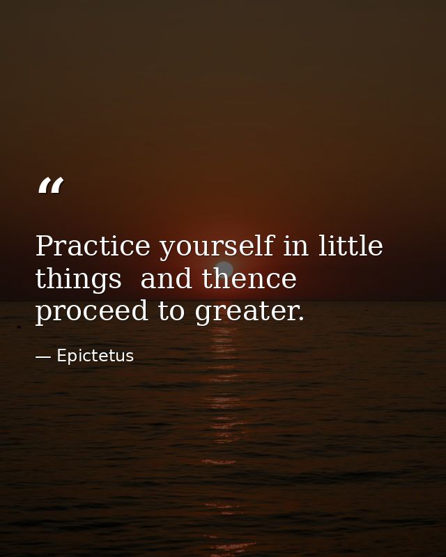 Practice yourself in little things  and thence proceed to greater. — Epictetus