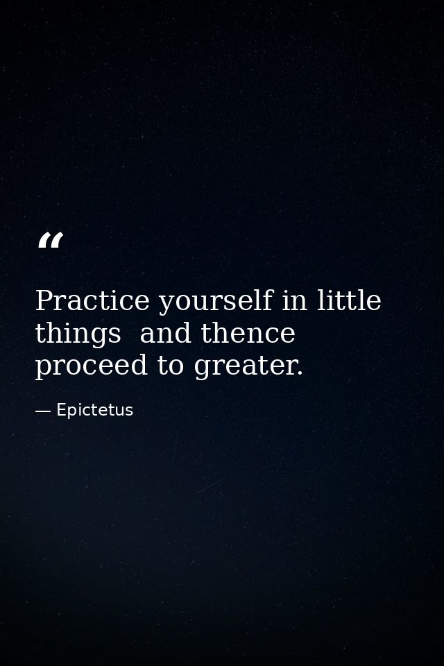 Practice yourself in little things  and thence proceed to greater. — Epictetus