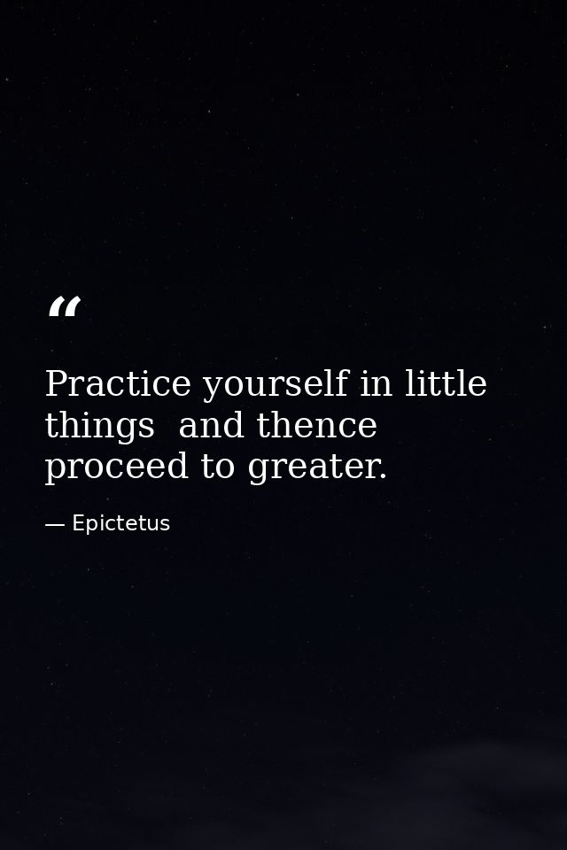 Practice yourself in little things  and thence proceed to greater. — Epictetus