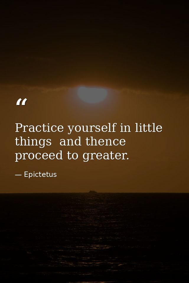 Practice yourself in little things  and thence proceed to greater. — Epictetus