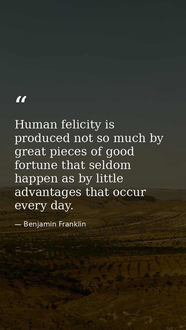 Human felicity is produced not so much by great pieces of good fortune that seldom happen as by little advantages that o — Benjamin Franklin