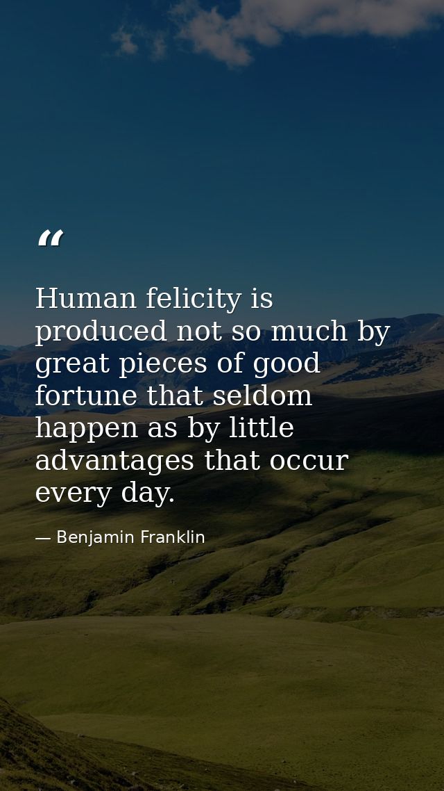 Human felicity is produced not so much by great pieces of good fortune that seldom happen as by little advantages that o — Benjamin Franklin