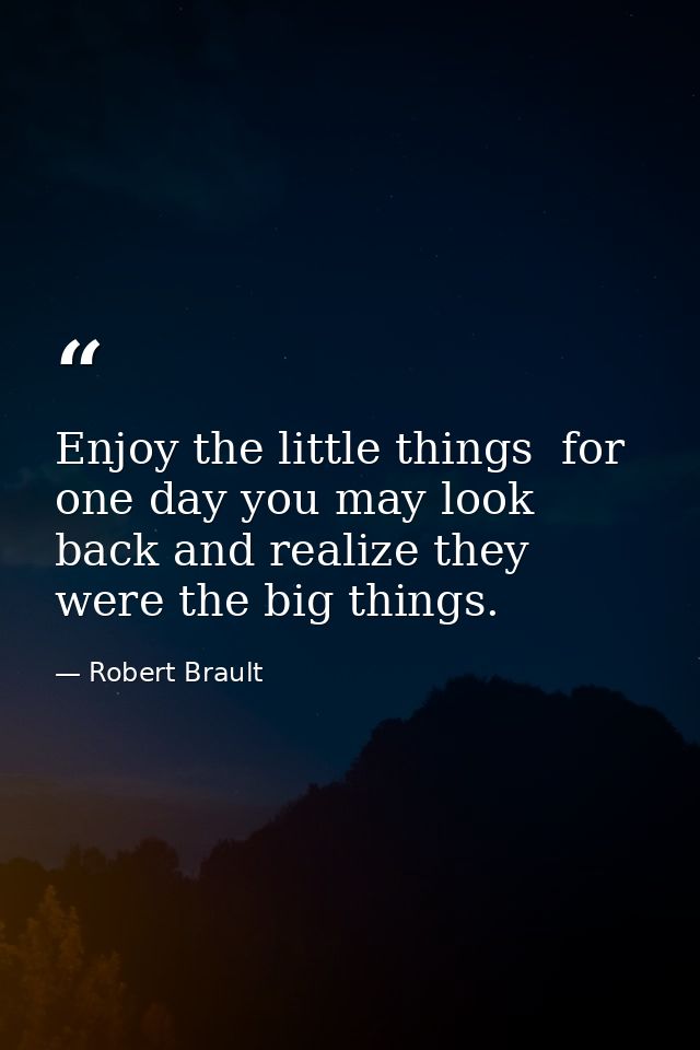 Enjoy the little things  for one day you may look back and realize they were the big things. — Robert Brault