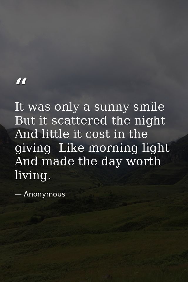 It was only a sunny smile  But it scattered the night And little it cost in the giving  Like morning light  And made the — Anonymous
