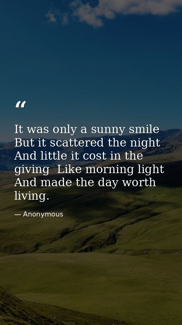 It was only a sunny smile  But it scattered the night And little it cost in the giving  Like morning light  And made the — Anonymous