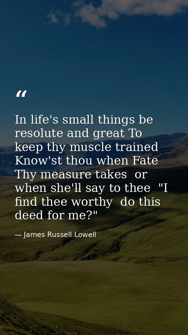 In life's small things be resolute and great To keep thy muscle trained  Know'st thou when Fate Thy measure takes  or wh — James Russell Lowell