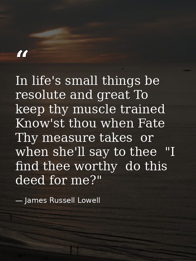 In life's small things be resolute and great To keep thy muscle trained  Know'st thou when Fate Thy measure takes  or wh — James Russell Lowell