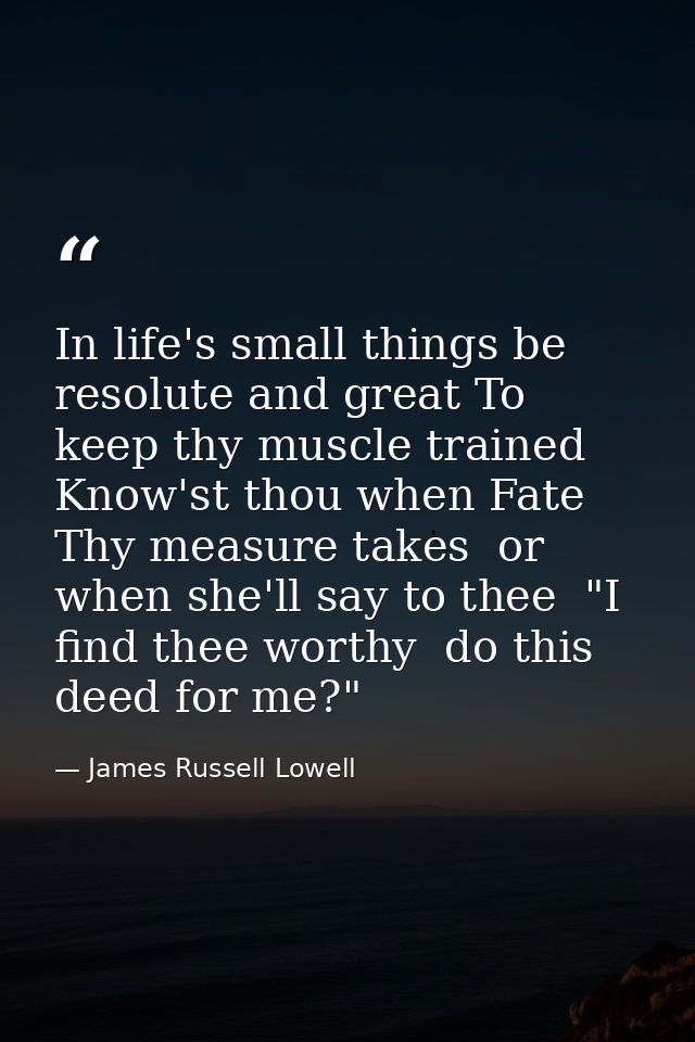 In life's small things be resolute and great To keep thy muscle trained  Know'st thou when Fate Thy measure takes  or wh — James Russell Lowell