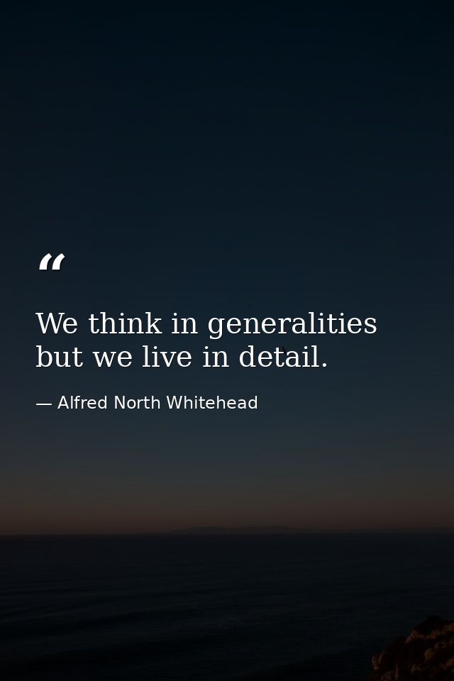 We think in generalities  but we live in detail. — Alfred North Whitehead