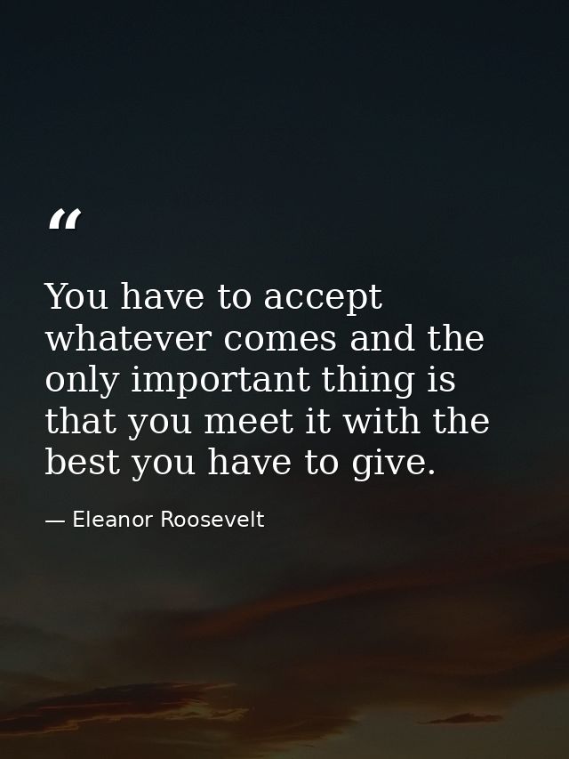 You have to accept whatever comes and the only important thing is that you meet it with the best you have to give. — Eleanor Roosevelt