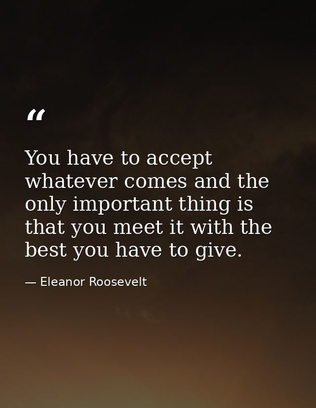 You have to accept whatever comes and the only important thing is that you meet it with the best you have to give. — Eleanor Roosevelt