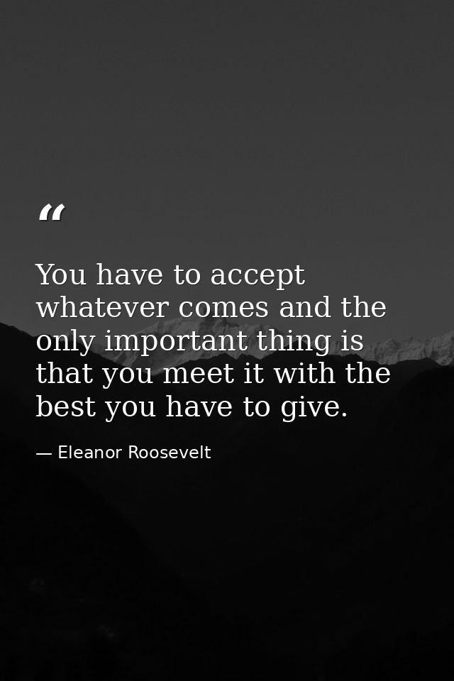 You have to accept whatever comes and the only important thing is that you meet it with the best you have to give. — Eleanor Roosevelt