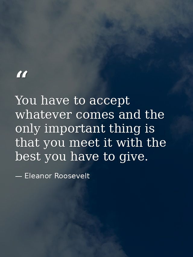 You have to accept whatever comes and the only important thing is that you meet it with the best you have to give. — Eleanor Roosevelt