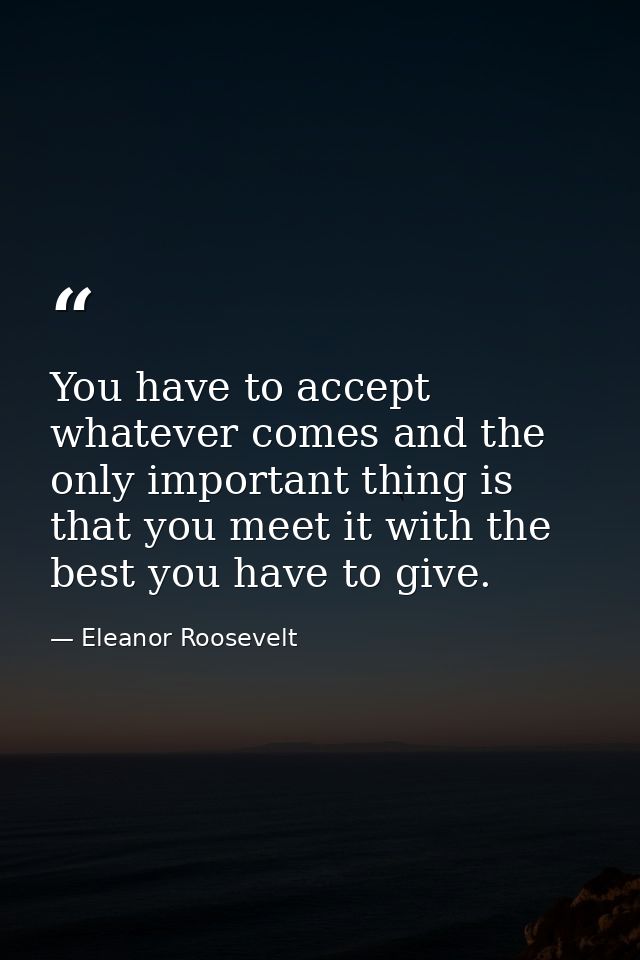 You have to accept whatever comes and the only important thing is that you meet it with the best you have to give. — Eleanor Roosevelt