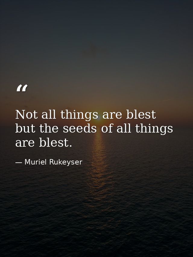 Not all things are blest  but the seeds of all things are blest. — Muriel Rukeyser