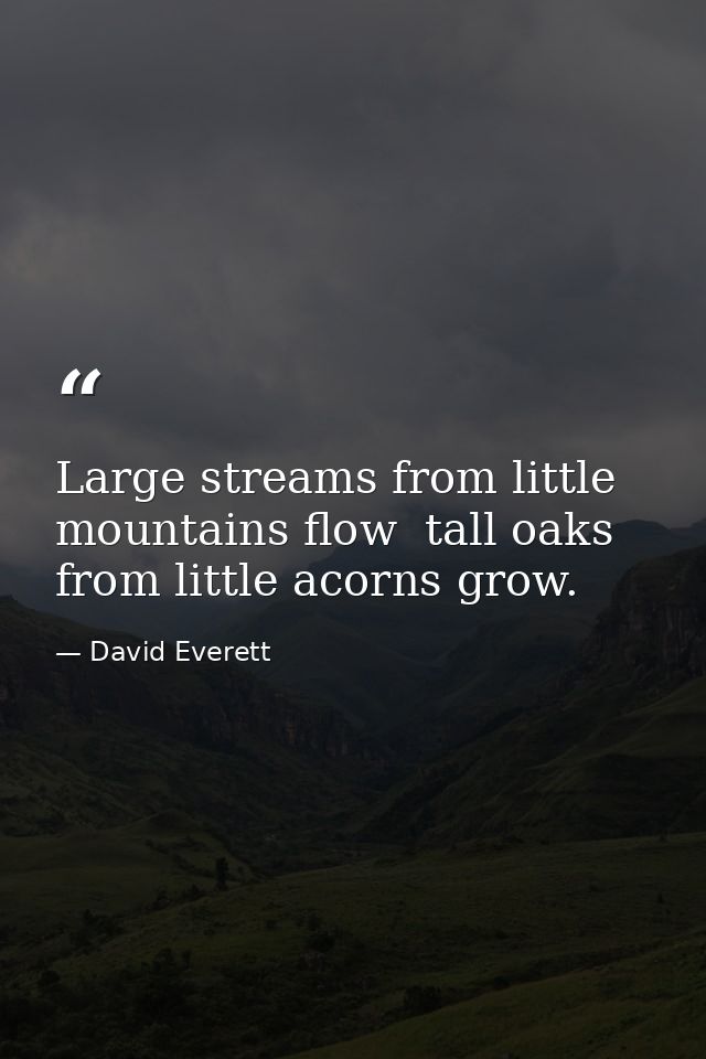 Large streams from little mountains flow  tall oaks from little acorns grow. — David Everett