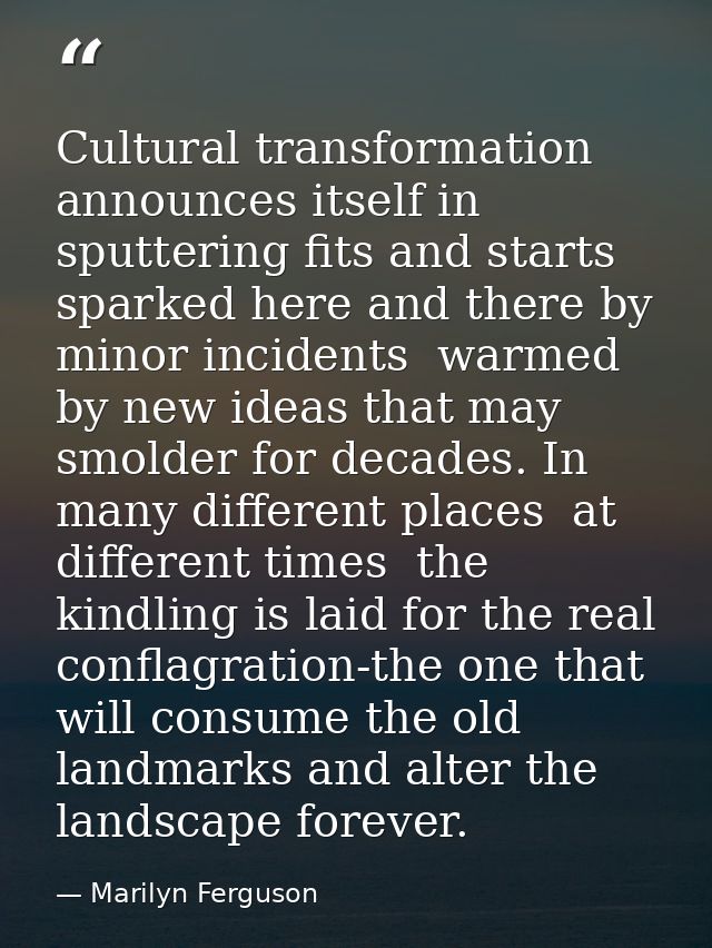 Cultural transformation announces itself in sputtering fits and starts  sparked here and there by minor incidents  warme — Marilyn Ferguson